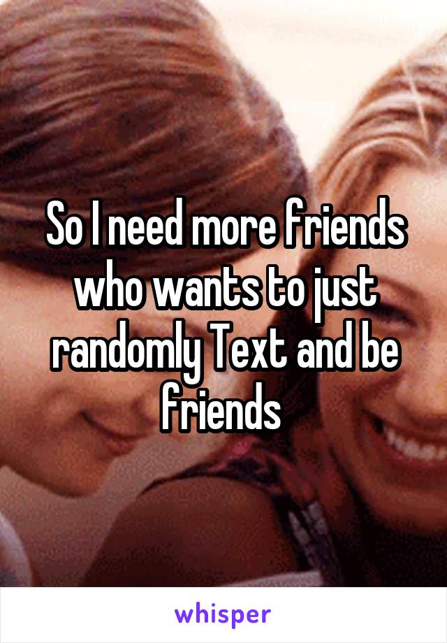 So I need more friends who wants to just randomly Text and be friends 