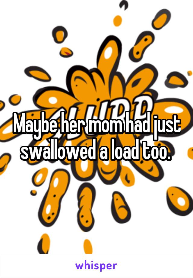 Maybe her mom had just swallowed a load too. 