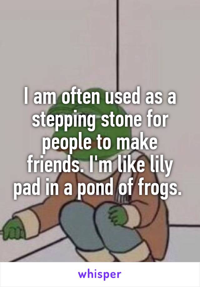 I am often used as a stepping stone for people to make friends. I'm like lily pad in a pond of frogs. 