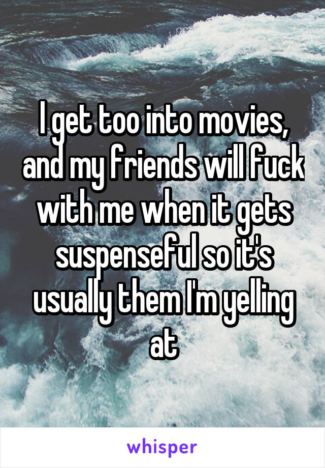 I get too into movies, and my friends will fuck with me when it gets suspenseful so it's usually them I'm yelling at