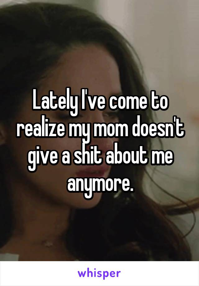 Lately I've come to realize my mom doesn't give a shit about me anymore.