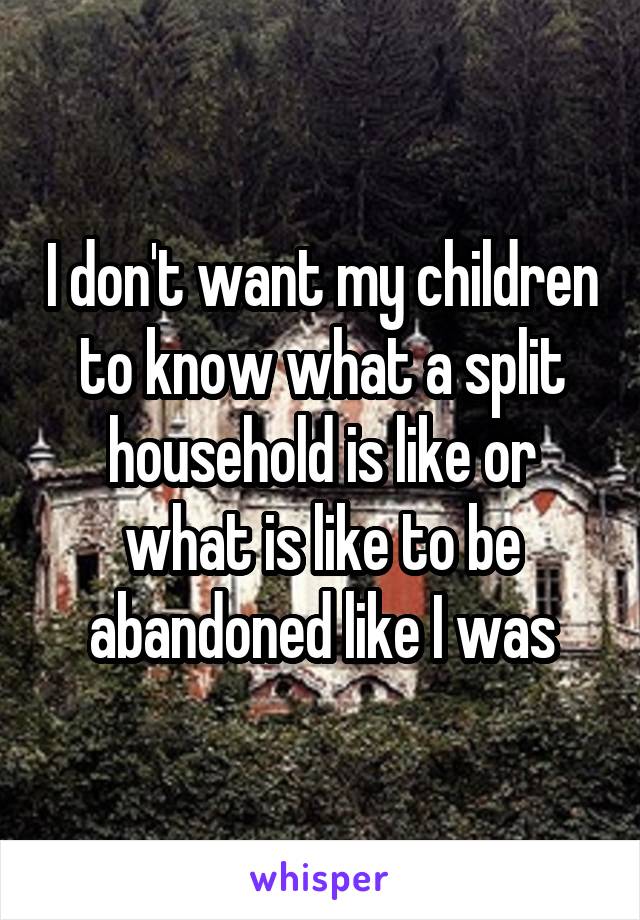 I don't want my children to know what a split household is like or what is like to be abandoned like I was