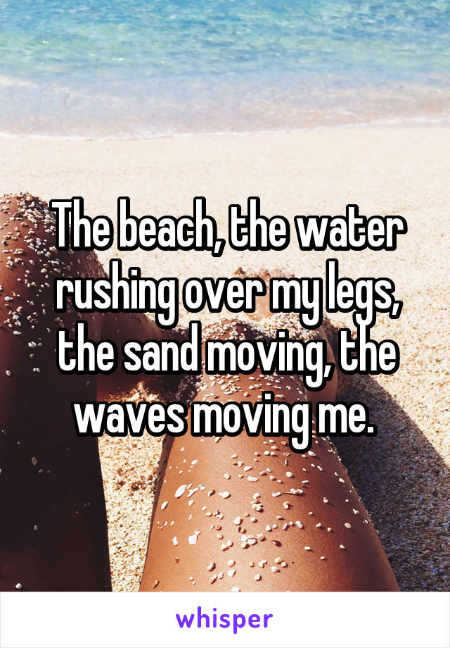 The beach, the water rushing over my legs, the sand moving, the waves moving me. 