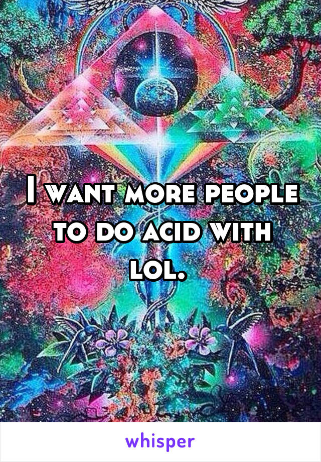 I want more people to do acid with lol. 