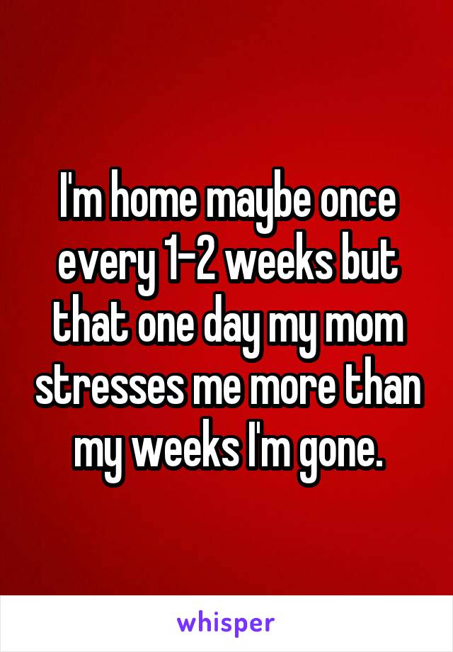 I'm home maybe once every 1-2 weeks but that one day my mom stresses me more than my weeks I'm gone.