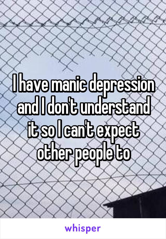 I have manic depression and I don't understand it so I can't expect other people to