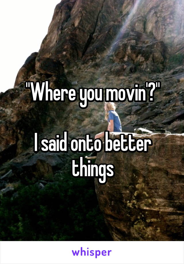 "Where you movin'?"

I said onto better things