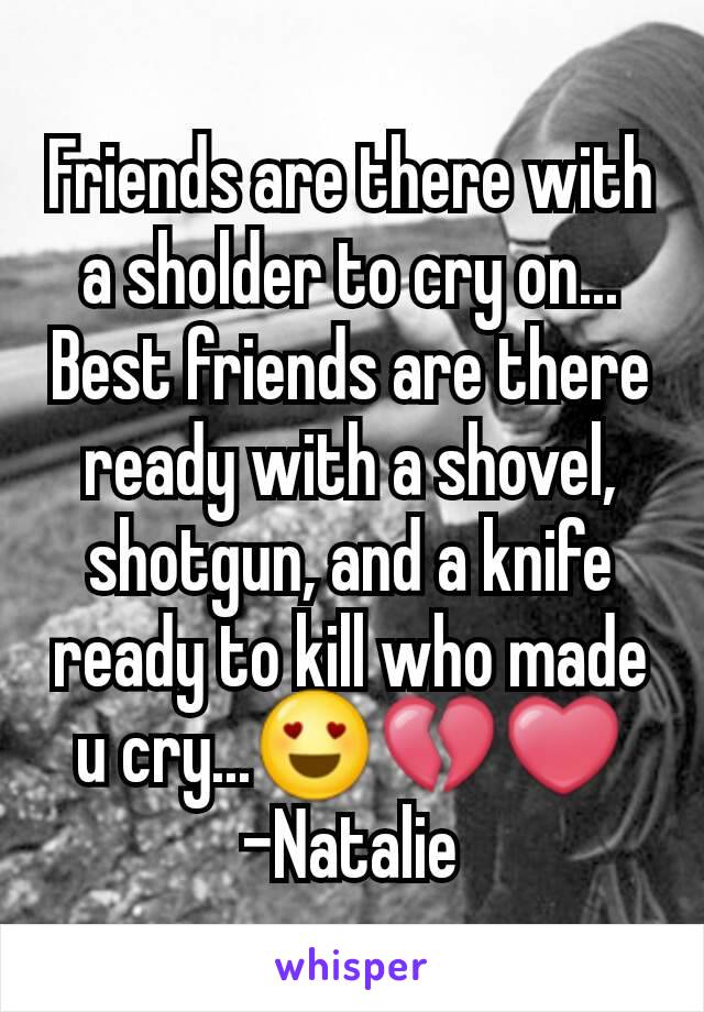 Friends are there with a sholder to cry on... Best friends are there ready with a shovel, shotgun, and a knife ready to kill who made u cry...😍💔❤     -Natalie