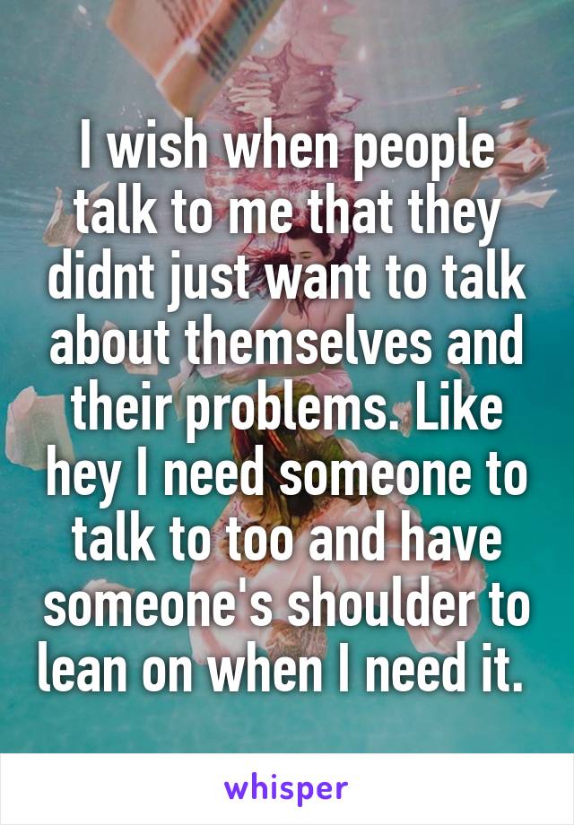 I wish when people talk to me that they didnt just want to talk about themselves and their problems. Like hey I need someone to talk to too and have someone's shoulder to lean on when I need it. 