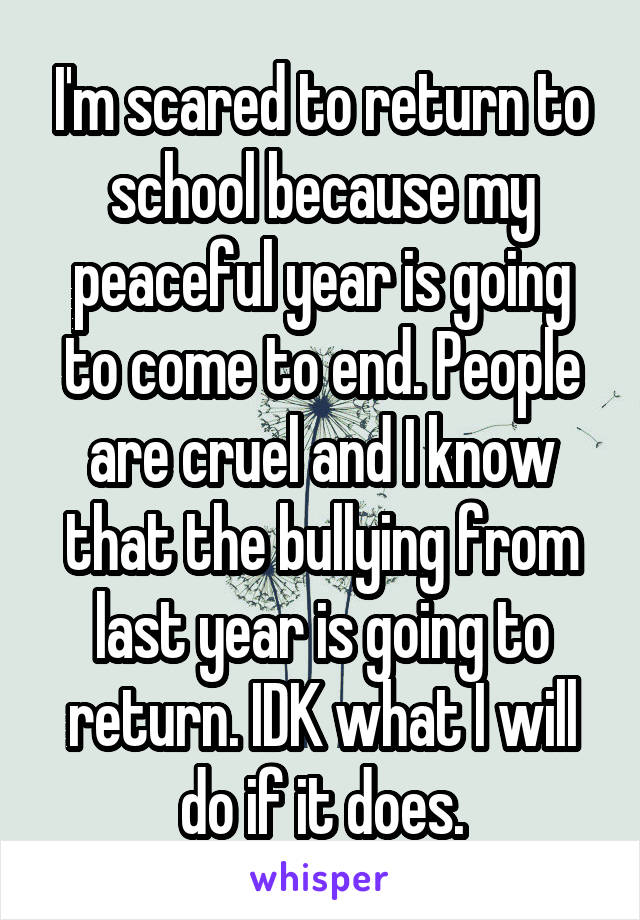 I'm scared to return to school because my peaceful year is going to come to end. People are cruel and I know that the bullying from last year is going to return. IDK what I will do if it does.