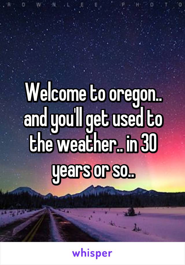 Welcome to oregon.. and you'll get used to the weather.. in 30 years or so..