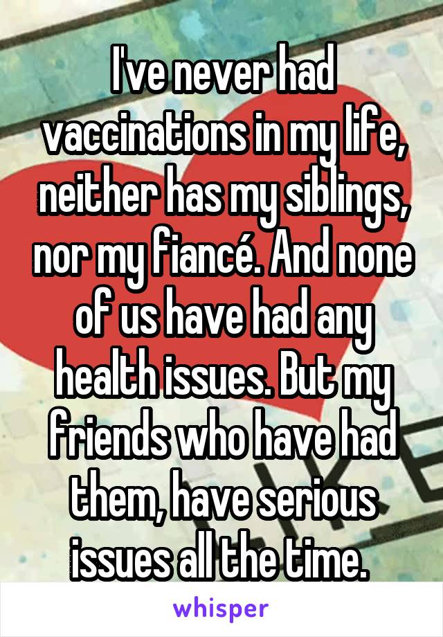 I've never had vaccinations in my life, neither has my siblings, nor my fiancé. And none of us have had any health issues. But my friends who have had them, have serious issues all the time. 