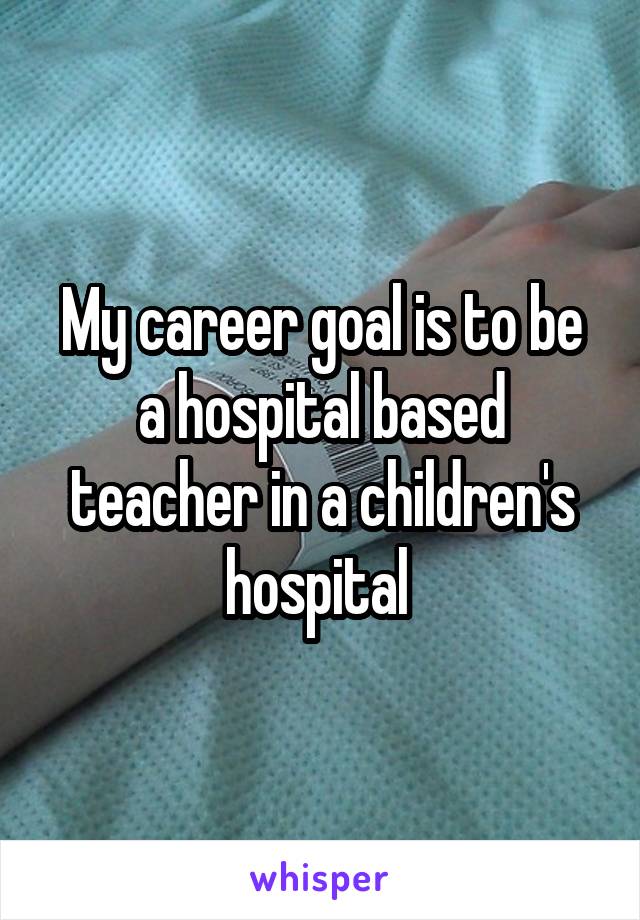 My career goal is to be a hospital based teacher in a children's hospital 