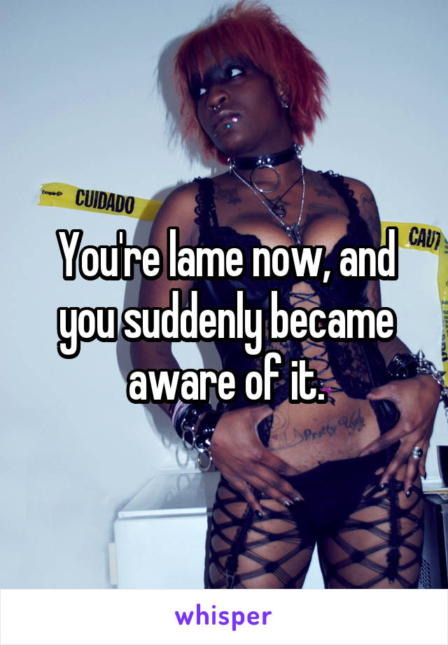 You're lame now, and you suddenly became aware of it.