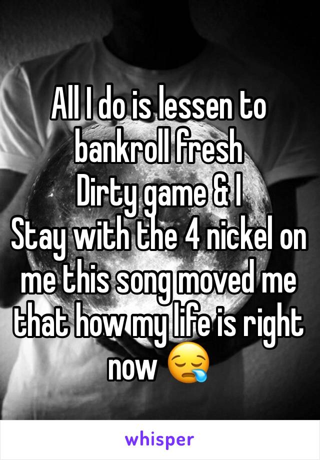 All I do is lessen to bankroll fresh 
Dirty game & I
Stay with the 4 nickel on me this song moved me that how my life is right now 😪