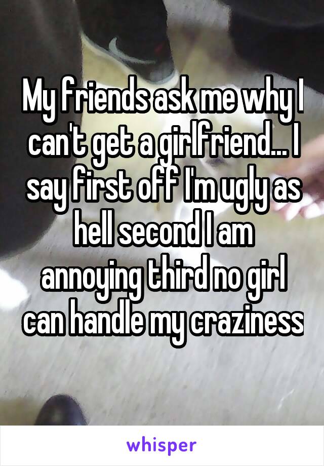 My friends ask me why I can't get a girlfriend... I say first off I'm ugly as hell second I am annoying third no girl can handle my craziness 