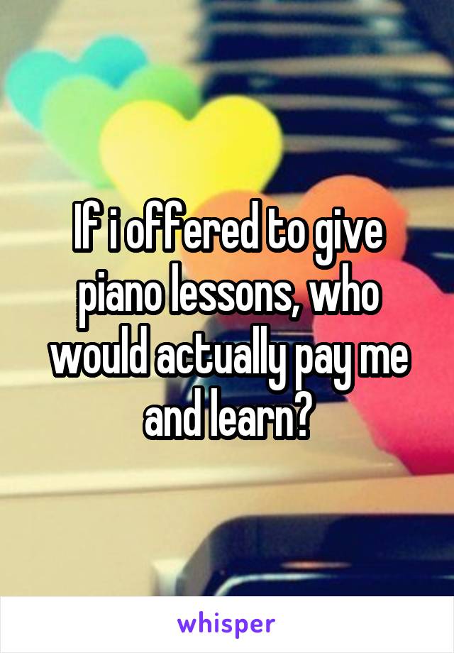 If i offered to give piano lessons, who would actually pay me and learn?