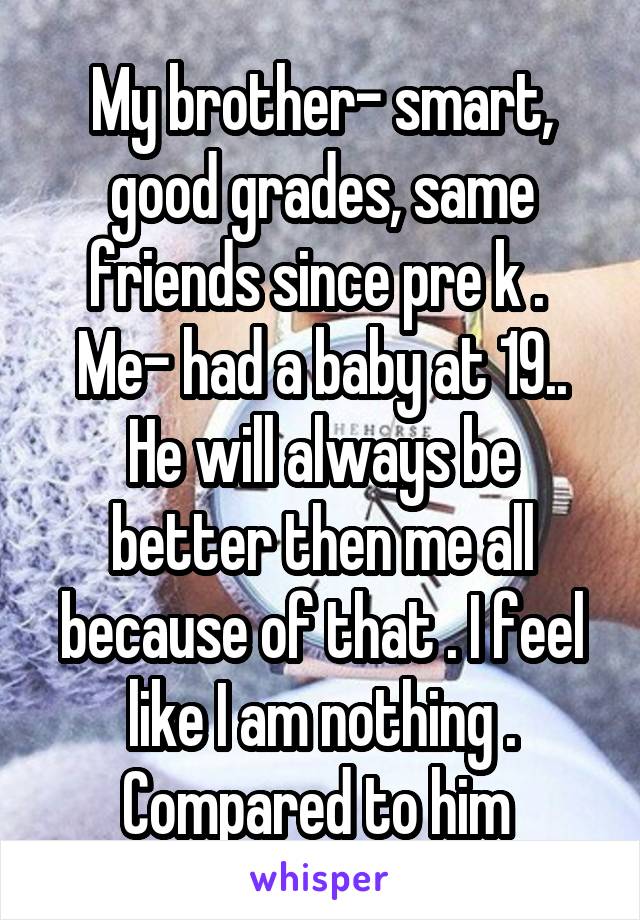 My brother- smart, good grades, same friends since pre k . 
Me- had a baby at 19..
He will always be better then me all because of that . I feel like I am nothing . Compared to him 