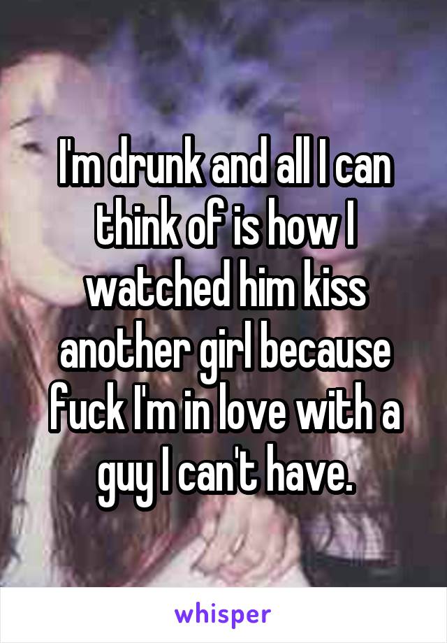 I'm drunk and all I can think of is how I watched him kiss another girl because fuck I'm in love with a guy I can't have.