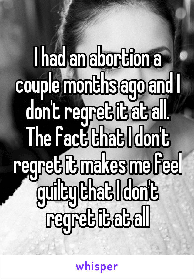 I had an abortion a couple months ago and I don't regret it at all. The fact that I don't regret it makes me feel guilty that I don't regret it at all