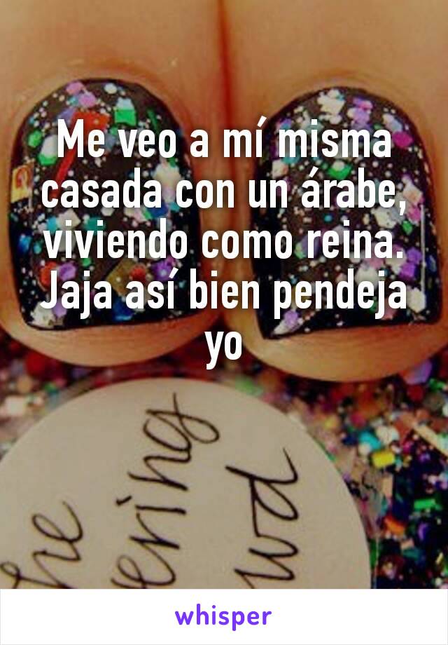 Me veo a mí misma casada con un árabe, viviendo como reina. Jaja así bien pendeja yo