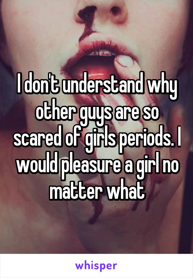 I don't understand why other guys are so scared of girls periods. I would pleasure a girl no matter what