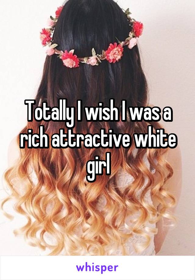 Totally I wish I was a rich attractive white girl