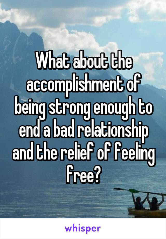 What about the accomplishment of being strong enough to end a bad relationship and the relief of feeling free?