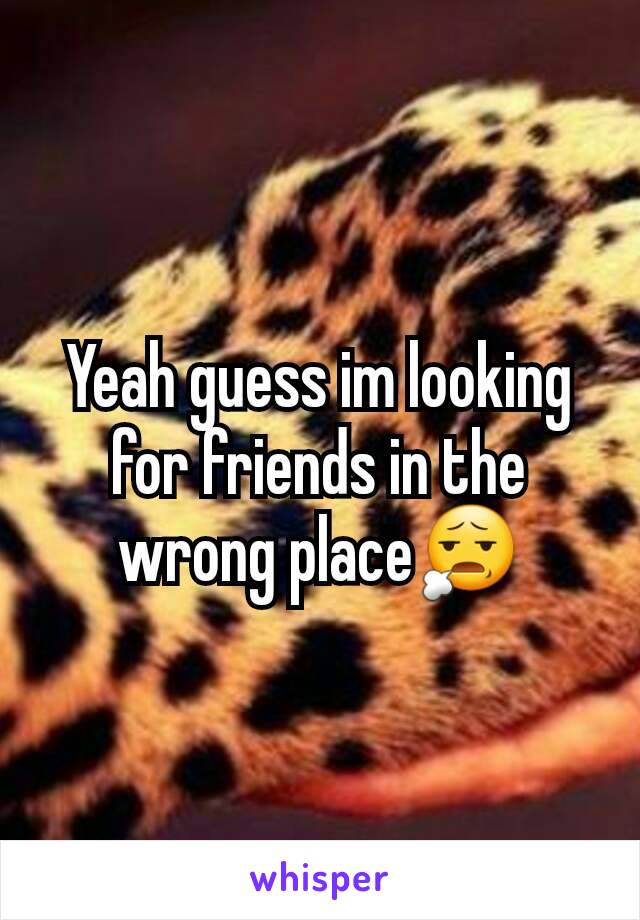 Yeah guess im looking for friends in the wrong place😧