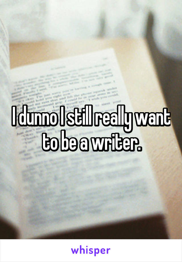 I dunno I still really want to be a writer.