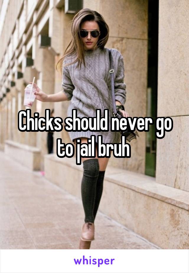 Chicks should never go to jail bruh 