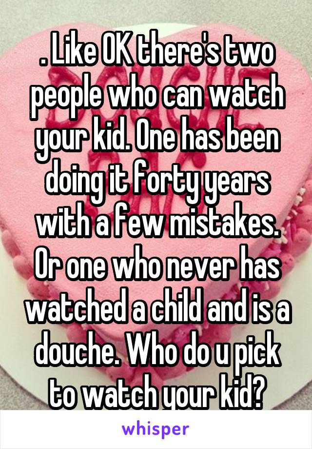 . Like OK there's two people who can watch your kid. One has been doing it forty years with a few mistakes. Or one who never has watched a child and is a douche. Who do u pick to watch your kid?