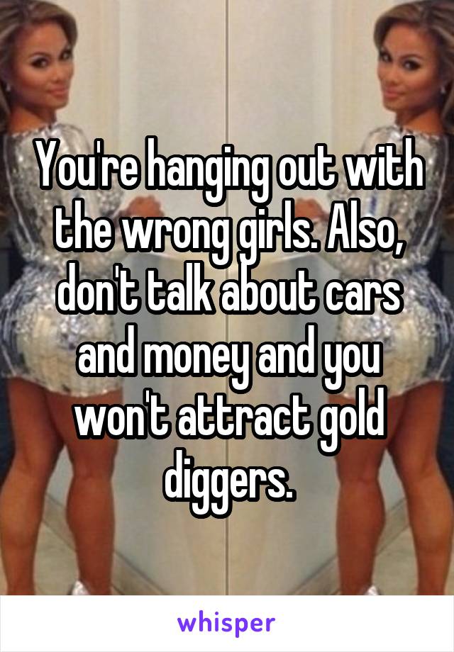You're hanging out with the wrong girls. Also, don't talk about cars and money and you won't attract gold diggers.