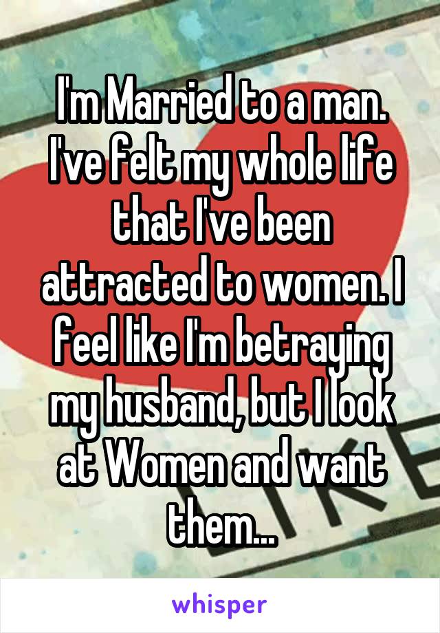 I'm Married to a man. I've felt my whole life that I've been attracted to women. I feel like I'm betraying my husband, but I look at Women and want them...