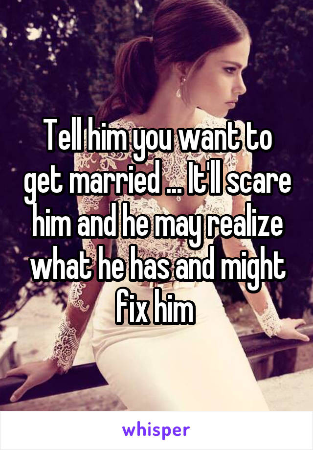 Tell him you want to get married ... It'll scare him and he may realize what he has and might fix him 
