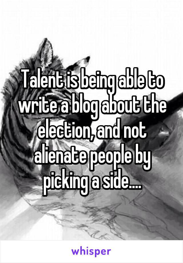 Talent is being able to write a blog about the election, and not alienate people by picking a side....