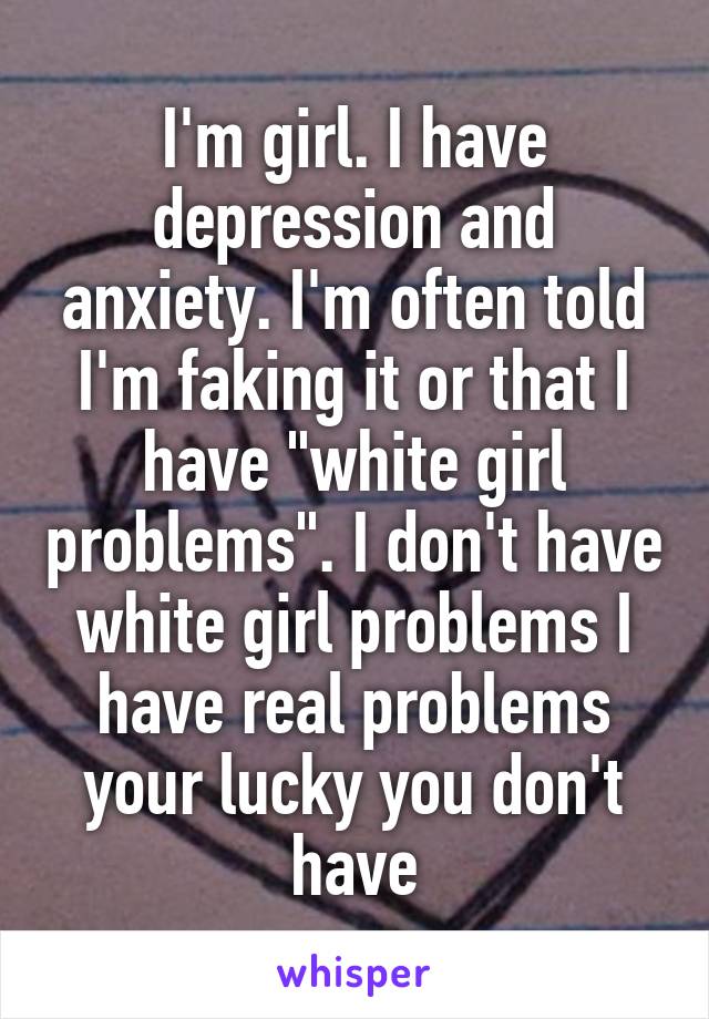 I'm girl. I have depression and anxiety. I'm often told I'm faking it or that I have "white girl problems". I don't have white girl problems I have real problems your lucky you don't have