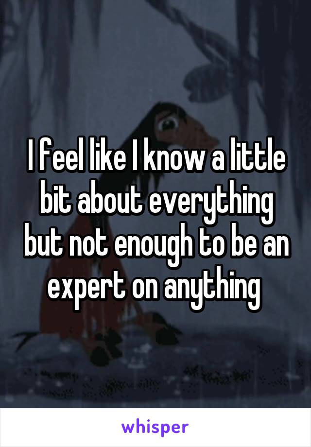 I feel like I know a little
bit about everything but not enough to be an expert on anything 