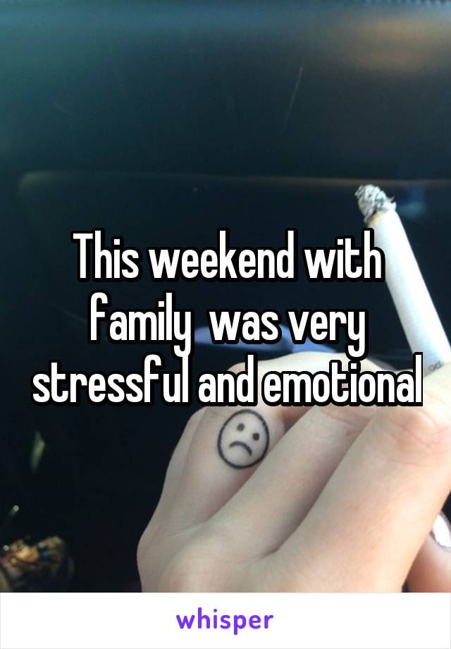 This weekend with family  was very stressful and emotional