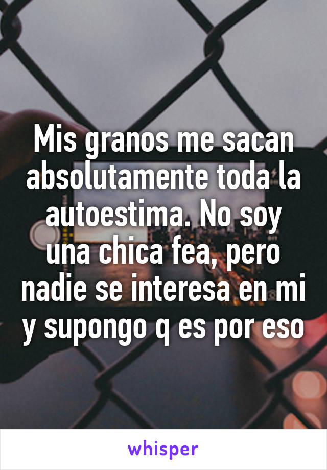 Mis granos me sacan absolutamente toda la autoestima. No soy una chica fea, pero nadie se interesa en mi y supongo q es por eso