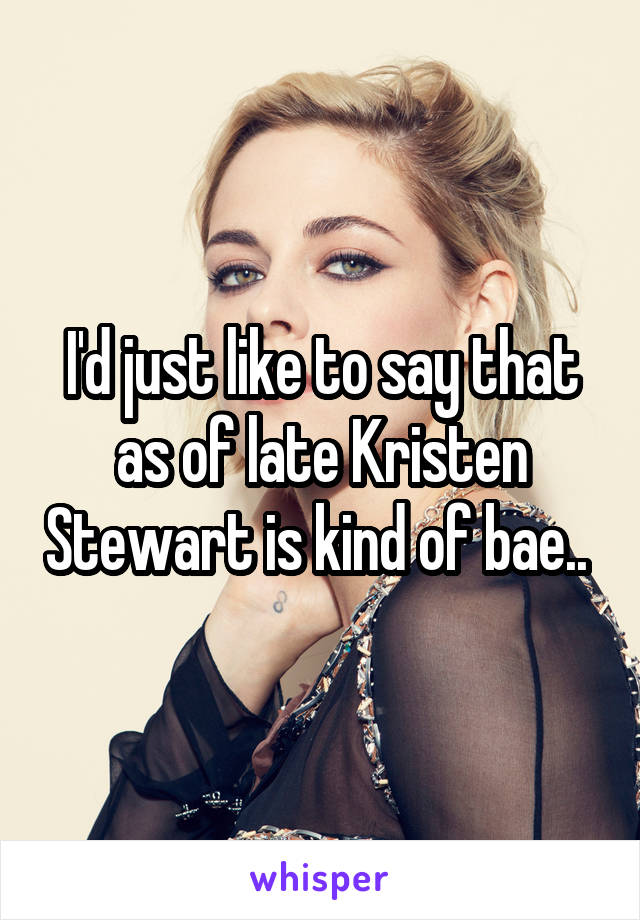 I'd just like to say that as of late Kristen Stewart is kind of bae.. 