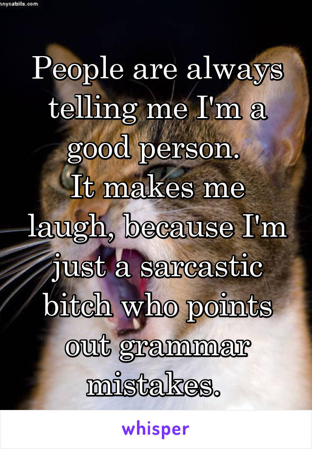 People are always telling me I'm a good person. 
It makes me laugh, because I'm just a sarcastic bitch who points out grammar mistakes. 