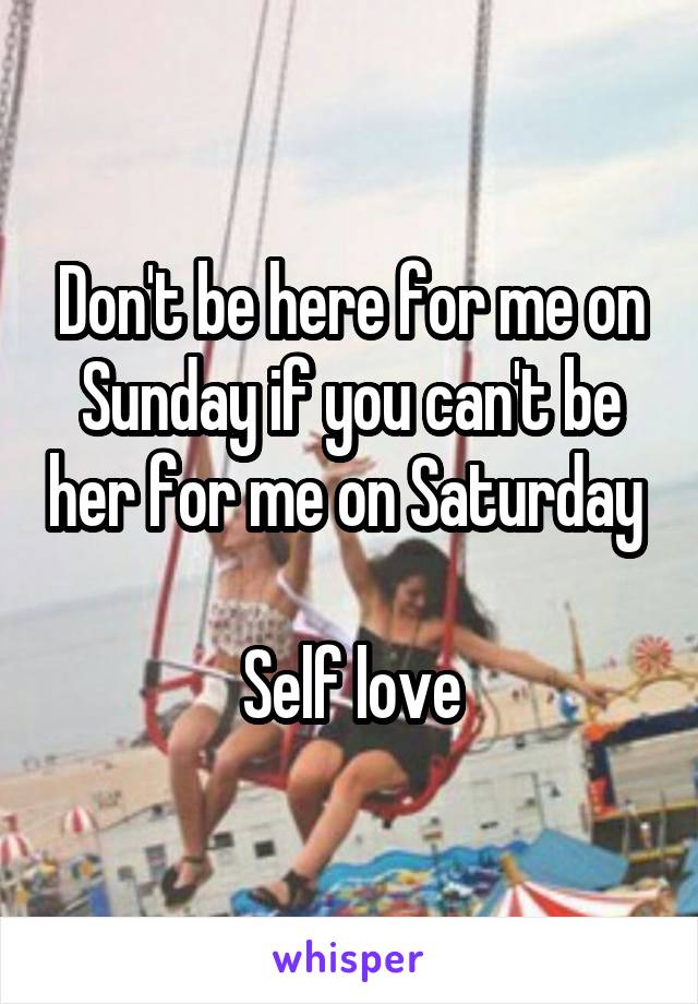 Don't be here for me on Sunday if you can't be her for me on Saturday 

Self love