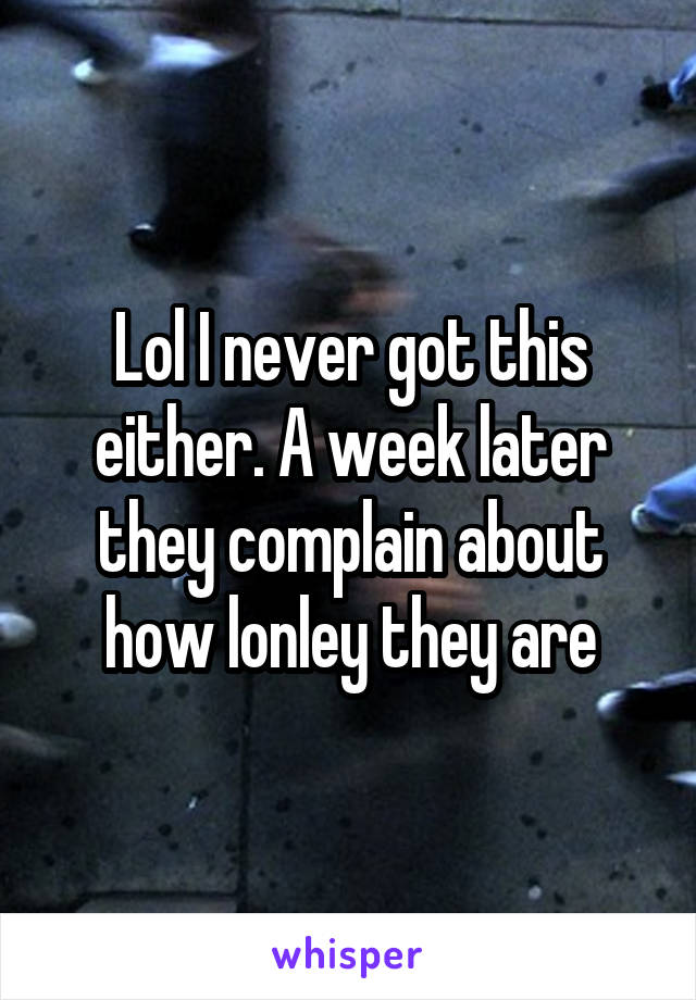 Lol I never got this either. A week later they complain about how lonley they are