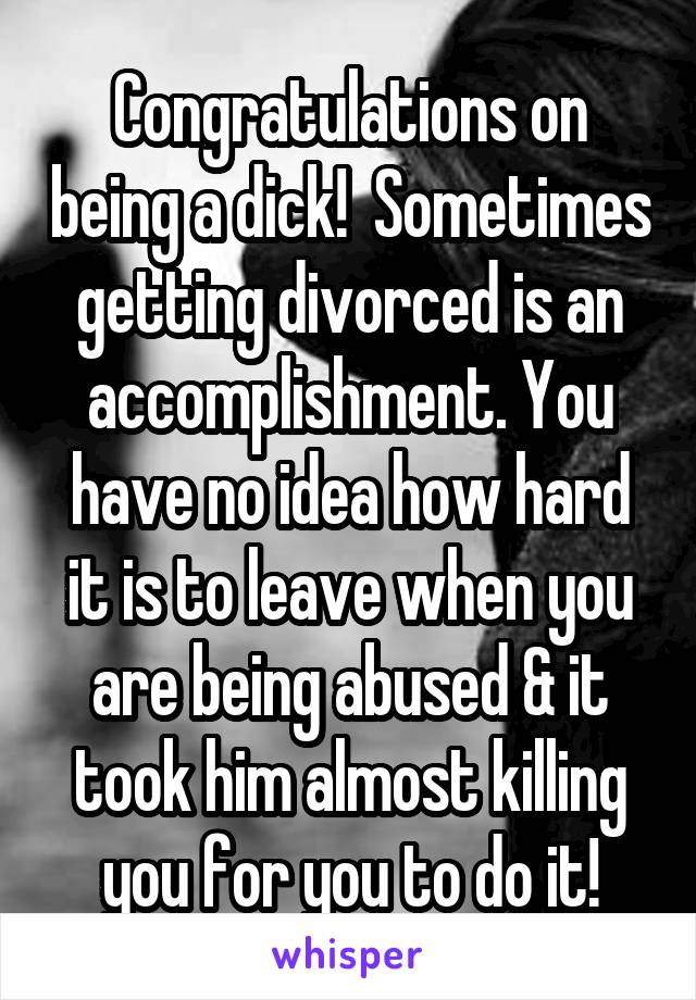 Congratulations on being a dick!  Sometimes getting divorced is an accomplishment. You have no idea how hard it is to leave when you are being abused & it took him almost killing you for you to do it!