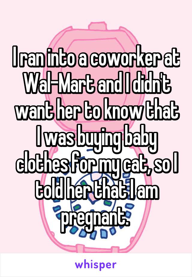 I ran into a coworker at Wal-Mart and I didn't want her to know that I was buying baby clothes for my cat, so I told her that I am pregnant. 