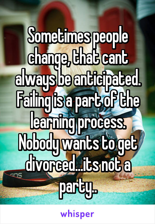 Sometimes people change, that cant always be anticipated. Failing is a part of the learning process. Nobody wants to get divorced...its not a party..