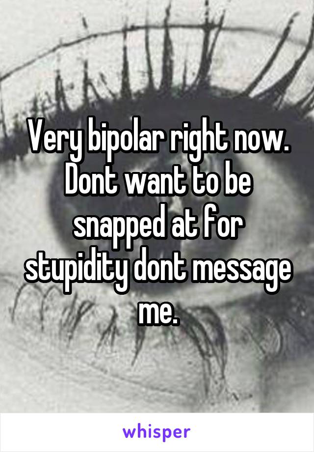 Very bipolar right now. Dont want to be snapped at for stupidity dont message me.