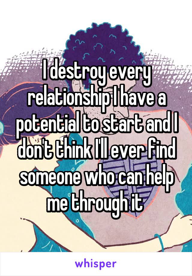 I destroy every relationship I have a potential to start and I don't think I'll ever find someone who can help me through it 