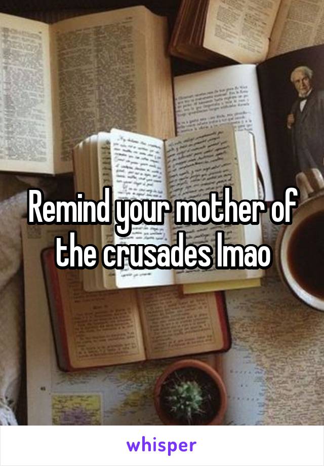 Remind your mother of the crusades lmao